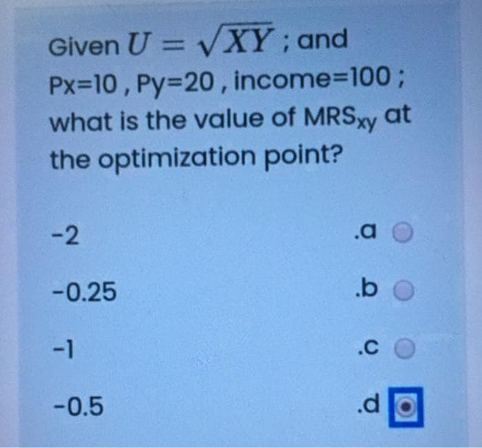 Given U = VXY; and
Px=10 , Py=20 , income3D100;
what is the value of MRSxy at
%3D
the optimization point?
-2
.a O
-0.25
.b O
-1
.C O
-0.5
.d
