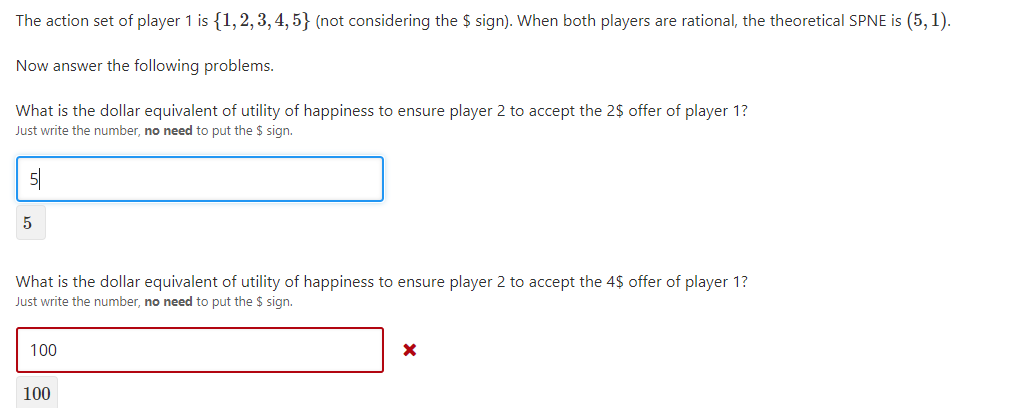 The action set of player 1 is {1,2, 3, 4, 5} (not considering the $ sign). When both players are rational, the theoretical SPNE is (5, 1).
Now answer the following problems.
What is the dollar equivalent of utility of happiness to ensure player 2 to accept the 2$ offer of player 1?
Just write the number, no need to put the $ sign.
5|
5
What is the dollar equivalent of utility of happiness to ensure player 2 to accept the 4$ offer of player 1?
Just write the number, no need to put the $ sign.
100
100

