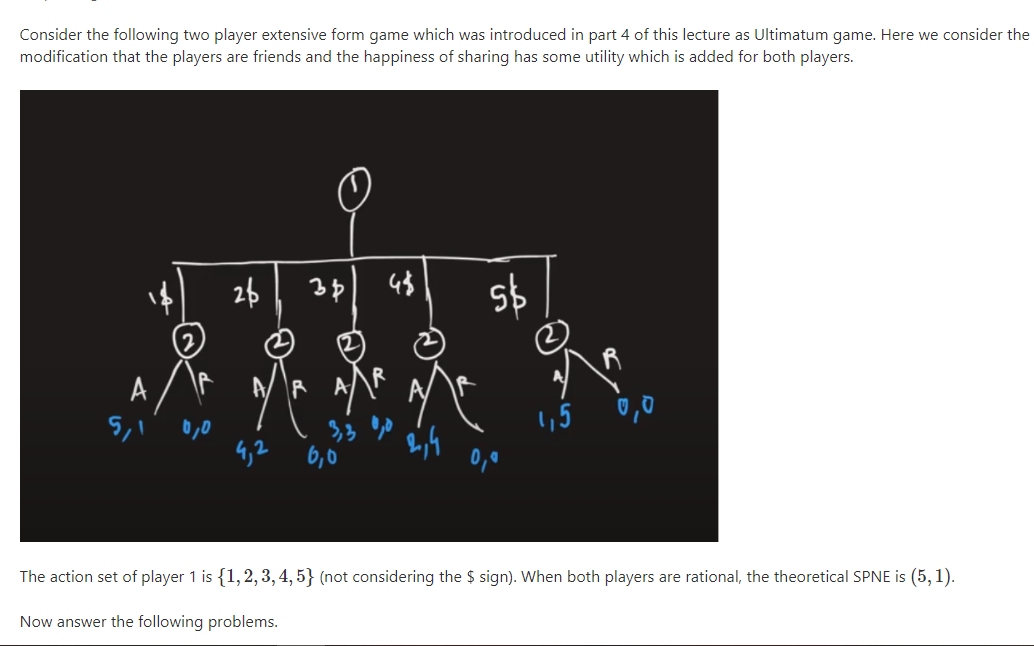 Consider the following two player extensive form game which was introduced in part 4 of this lecture as Ultimatum game. Here we consider the
modification that the players are friends and the happiness of sharing has some utility which is added for both players.
26
A
1,5 0,0
0,0
4,2 6,0
0,0
The action set of player 1 is {1,2, 3, 4, 5} (not considering the $ sign). When both players are rational, the theoretical SPNE is (5, 1).
Now answer the following problems.
