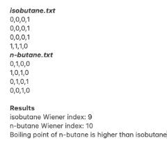 isobutane.txt
0,0,0,1
0,0,0,1
0,0,0,1
1,1,1,0
n-butane.txt
0,1,0,0
1,0,1,0
0,1,0,1
0,0,1,0
Results
isobutane Wiener index: 9
n-butane Wiener index: 10
Boiling point of n-butane is higher than isobutane