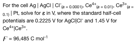 For the cell Ag | AgCl | Cl (a = 0.0001), Ce4+
(a
(a = 0.01), Ce³+
0.1) | Pt, solve for in V, where the standard half-cell
potentials are 0.2225 V for AgCl|CI and 1.45 V for
Ce4+|Ce³+
F = 96,485 C mol-¹
