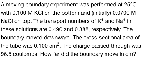 A moving boundary experiment was performed at 25°C
with 0.100 M KCI on the bottom and (initially) 0.0700 M
NaCl on top. The transport numbers of K+ and Na+ in
these solutions are 0.490 and 0.388, respectively. The
boundary moved downward. The cross-sectional area of
the tube was 0.100 cm². The charge passed through was
96.5 coulombs. How far did the boundary move in cm?