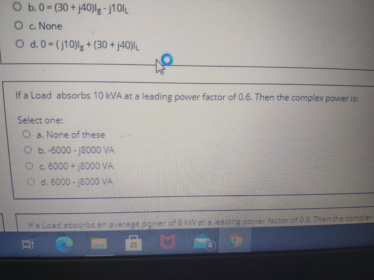 O b.0= (30 + j40)lg - j10lL
O c. None
O d.0= (j10)lg+ (30 + j40)L
If a Load absorbs 10 kVA at a leading power factor of 0.6. Then the complex power is:
Select one:
O a. None of these
Ob.-6000-j8000 VA
O c.6000 +8000 VA
O d. 6000 -18000 VA
If a Load absorbs an average power of 8 kW at a leading power factor of 0.8, Then the complex
