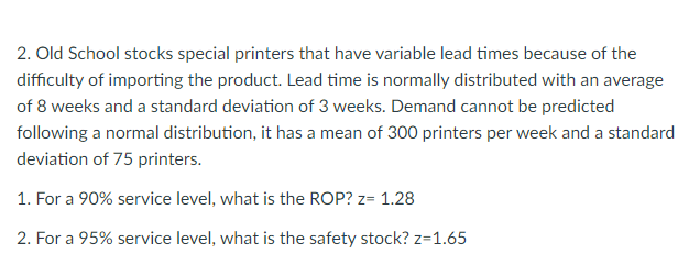 2. Old School stocks special printers that have variable lead times because of the
difficulty of importing the product. Lead time is normally distributed with an average
of 8 weeks and a standard deviation of 3 weeks. Demand cannot be predicted
following a normal distribution, it has a mean of 300 printers per week and a standard
deviation of 75 printers.
1. For a 90% service level, what is the ROP? z= 1.28
2. For a 95% service level, what is the safety stock? z=1.65
