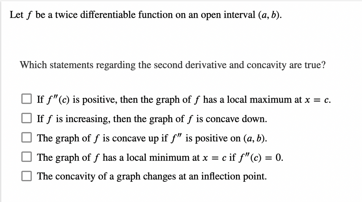 Let f be a twice differentiable function on an open interval (a, b).
Which statements regarding the second derivative and concavity are true?
If f" (c) is positive, then the graph of f has a local maximum at x = c.
If f is increasing, then the graph of f is concave down.
The graph of f is concave up if f" is positive on (a, b).
The graph of f has a local minimum at x = c if ƒ" (c) = 0.
The concavity of a graph changes at an inflection point.