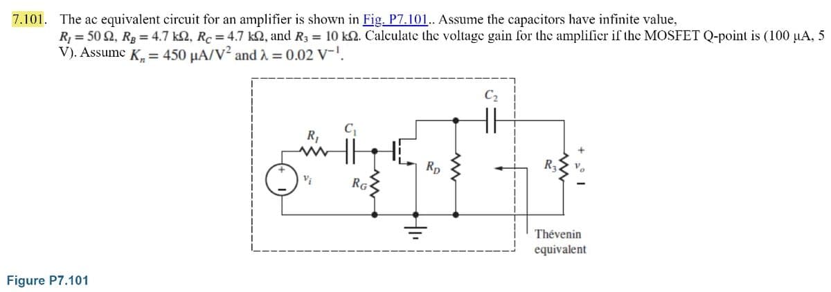 7.101. The ac equivalent circuit for an amplifier is shown in Fig. P7.101.. Assume the capacitors have infinite value,
R₁ = 502, R₂ = 4.7 kQ, Rc = 4.7 k2, and R3 = 10 km. Calculate the voltage gain for the amplifier if the MOSFET Q-point is (100 µA, 5
V). Assume K₁= 450 μA/V² and λ = 0.02 V-¹.
Figure P7.101
R₁
Vi
RG
Rp
R₂
Thévenin
equivalent