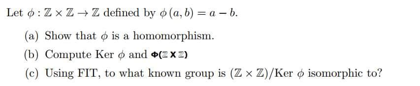 Let : ZxZ→→ Z defined by o(a, b) = a - b.
(a) Show that is a homomorphism.
(b) Compute Ker and +(2xz)
(c) Using FIT, to what known group is (Z x Z)/Ker o isomorphic to?