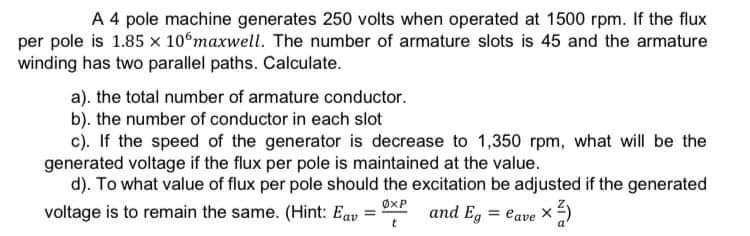 A 4 pole machine generates 250 volts when operated at 1500 rpm. If the flux
per pole is 1.85 x 10°maxwell. The number of armature slots is 45 and the armature
winding has two parallel paths. Calculate.
a). the total number of armature conductor.
b). the number of conductor in each slot
c). If the speed of the generator is decrease to 1,350 rpm, what will be the
generated voltage if the flux per pole is maintained at the value.
d). To what value of flux per pole should the excitation be adjusted if the generated
voltage is to remain the same. (Hint: Eav and Eg = lave x ²)
ØXP
X
t