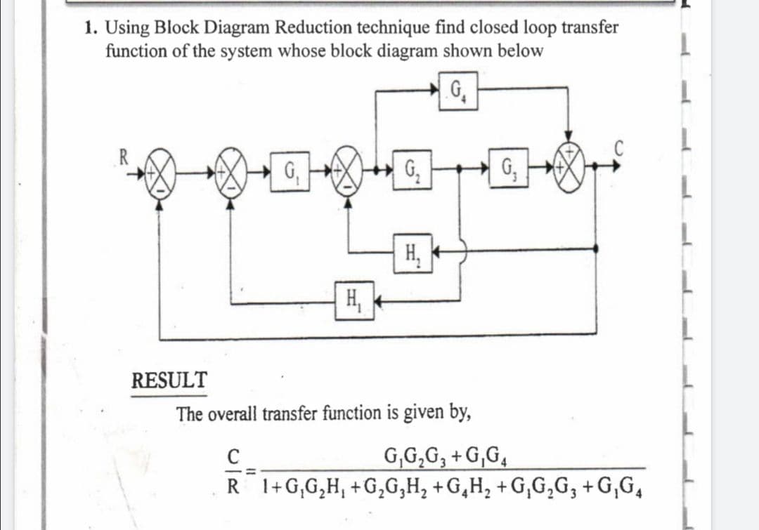 1. Using Block Diagram Reduction technique find closed loop transfer
function of the system whose block diagram shown below
G₁
G₁
RESULT
G₂
H₁
H₁
The overall transfer function is given by,
C
G,G₂G3+G,G4
R 1+G₁G₂H, +G₂G₂H₂ +G₂H₂ +G₁G₂G3 +G₁G₁