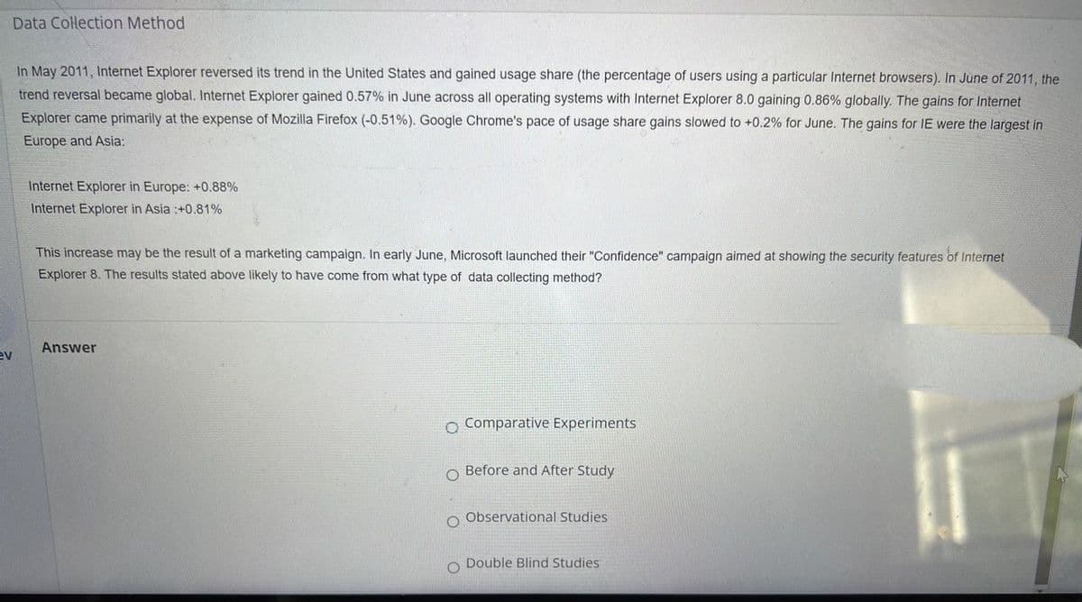 Data Collection Method
ev
In May 2011, Internet Explorer reversed its trend in the United States and gained usage share (the percentage of users using a particular Internet browsers). In June of 2011, the
trend reversal became global. Internet Explorer gained 0.57% in June across all operating systems with Internet Explorer 8.0 gaining 0.86% globally. The gains for Internet
Explorer came primarily at the expense of Mozilla Firefox (-0.51%). Google Chrome's pace of usage share gains slowed to +0.2% for June. The gains for IE were the largest in
Europe and Asia:
Internet Explorer in Europe: +0.88%
Internet Explorer in Asia :+0.81%
This increase may be the result of a marketing campaign. In early June, Microsoft launched their "Confidence" campaign aimed at showing the security features of Internet
Explorer 8. The results stated above likely to have come from what type of data collecting method?
Answer
O Comparative Experiments
O
Before and After Study
O Observational Studies
O Double Blind Studies