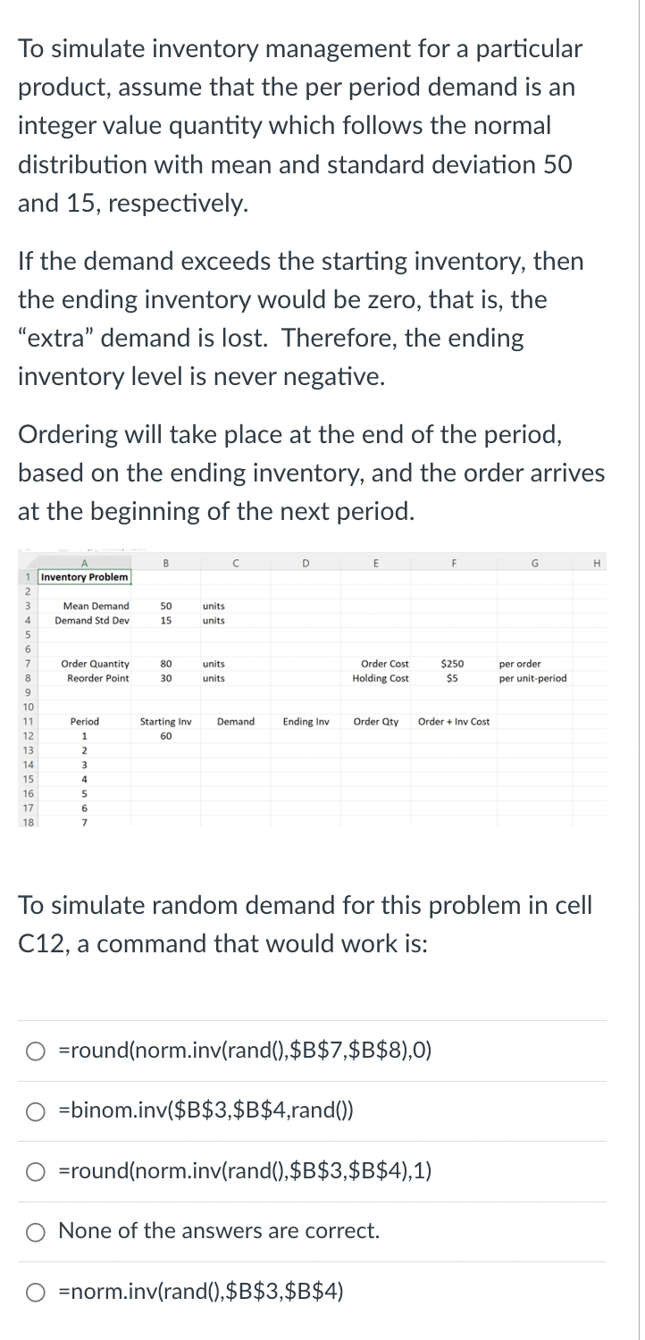 To simulate inventory management for a particular
product, assume that the per period demand is an
integer value quantity which follows the normal
distribution with mean and standard deviation 50
and 15, respectively.
If the demand exceeds the starting inventory, then
the ending inventory would be zero, that is, the
"extra" demand is lost. Therefore, the ending
inventory level is never negative.
Ordering will take place at the end of the period,
based on the ending inventory, and the order arrives
at the beginning of the next period.
2
3
4
5
6
7
8
9
10
11
12
13
14
15
16
17
18
Inventory Problem
Mean Demand
Demand Std Dev
Order Quantity
Reorder Point
Period
1
2
3
4
5
6
7
B
50
15
80
30
units
units
units
units
Starting Inv Demand
60
D
Ending Inv
E
Order Cost
Holding Cost
=round(norm.inv(rand(),$B$7,$B$8),0)
=binom.inv($B$3,$B$4,rand())
Order Qty Order + Inv Cost
=norm.inv(rand(),$B$3,$B$4)
=round(norm.inv(rand(),$B$3,$B$4),1)
F
To simulate random demand for this problem in cell
C12, a command that would work is:
None of the answers are correct.
$250
$5
G
per order
per unit-period
H