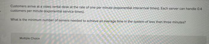 -
Customers arrive at a video rental desk at the rate of one per minute (exponential interarrival times). Each server can handle 0.4
customers per minute (exponential service times).
What is the minimum number of servers needed to achieve an average time in the system of less than three minutes?
Multiple Choice