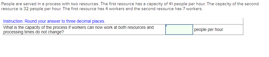 People are served in a process with two resources. The first resource has a capacity of 41 people per hour. The capacity of the second
resource is 32 people per hour. The first resource has 4 workers and the second resource has 7 workers.
Instruction: Round your answer to three decimal places.
What is the capacity of the process if workers can now work at both resources and
processing times do not change?
people per hour