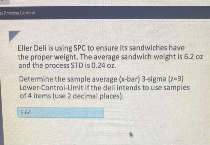 al Process Control
Eller Deli is using SPC to ensure its sandwiches have
the proper weight. The average sandwich weight is 6.2 oz
and the process STD is 0.24 oz.
Determine the sample average (x-bar) 3-sigma (z=3)
Lower-Control-Limit if the deli intends to use samples
of 4 items (use 2 decimal places).
5.64