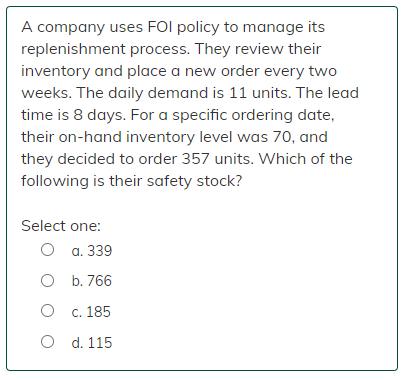 A company uses FOI policy to manage its
replenishment process. They review their
inventory and place a new order every two
weeks. The daily demand is 11 units. The lead
time is 8 days. For a specific ordering date,
their on-hand inventory level was 70, and
they decided to order 357 units. Which of the
following is their safety stock?
Select one:
O a. 339
O
b. 766
O
c. 185
O
d. 115
