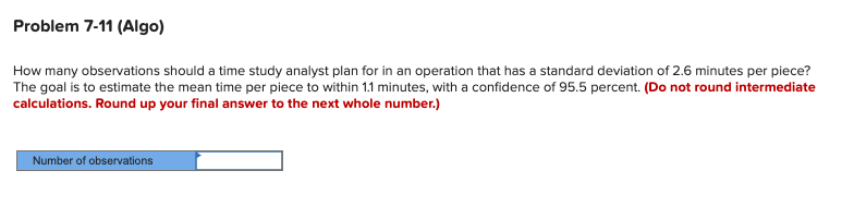 Problem 7-11 (Algo)
How many observations should a time study analyst plan for in an operation that has a standard deviation of 2.6 minutes per piece?
The goal is to estimate the mean time per piece to within 1.1 minutes, with a confidence of 95.5 percent. (Do not round intermediate
calculations. Round up your final answer to the next whole number.)
Number of observations