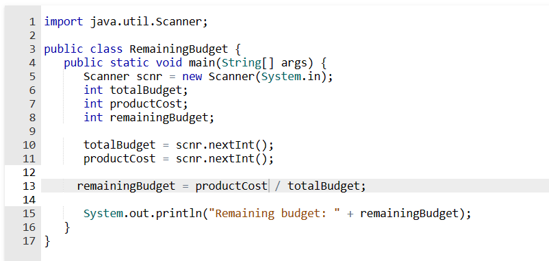1 import java.util.Scanner;
2
3 public class RemainingBudget {
4
5
6
7
8
9
10
11
12
13
14
15
16
17 }
public static void main(String[] args) {
Scanner scnr = new Scanner(System.in);
int totalBudget;
}
int productCost;
int remainingBudget;
totalBudget = scnr.nextInt();
productCost = scnr.nextInt();
remainingBudget = productCost / totalBudget;
System.out.println("Remaining budget: + remainingBudget);