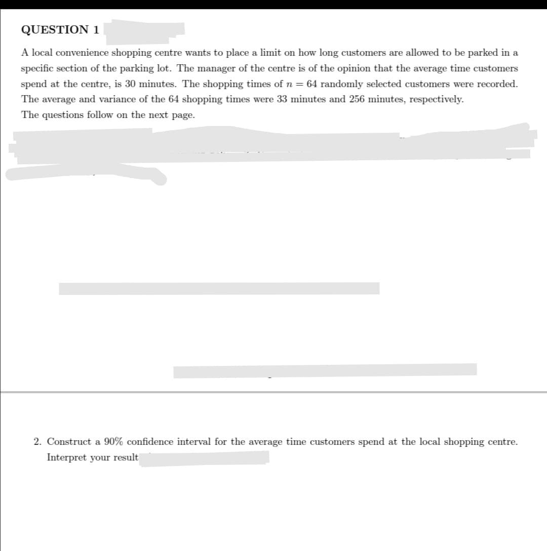 QUESTION 1
A local convenience shopping centre wants to place a limit on how long customers are allowed to be parked in a
specific section of the parking lot. The manager of the centre is of the opinion that the average time customers
spend at the centre, is 30 minutes. The shopping times of n = 64 randomly selected customers were recorded.
The average and variance of the 64 shopping times were 33 minutes and 256 minutes, respectively.
The questions follow on the next page.
2. Construct a 90% confidence interval for the average time customers spend at the local shopping centre.
Interpret your result
