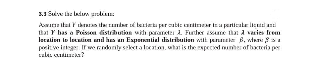 3.3 Solve the below problem:
Assume that Y denotes the number of bacteria per cubic centimeter in a particular liquid and
that Y has a Poisson distribution with parameter 2. Further assume that A varies from
location to location and has an Exponential distribution with parameter B, where B is a
positive integer. If we randomly select a location, what is the expected number of bacteria per
cubic centimeter?
