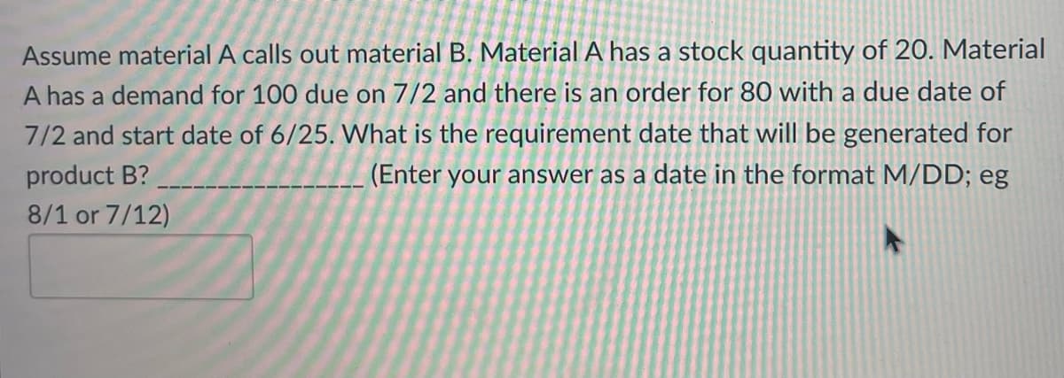 Assume material A calls out material B. Material A has a stock quantity of 20. Material
A has a demand for 100 due on 7/2 and there is an order for 80 with a due date of
7/2 and start date of 6/25. What is the requirement date that will be generated for
(Enter your answer as a date in the format M/DD; eg
product B?
8/1 or 7/12)