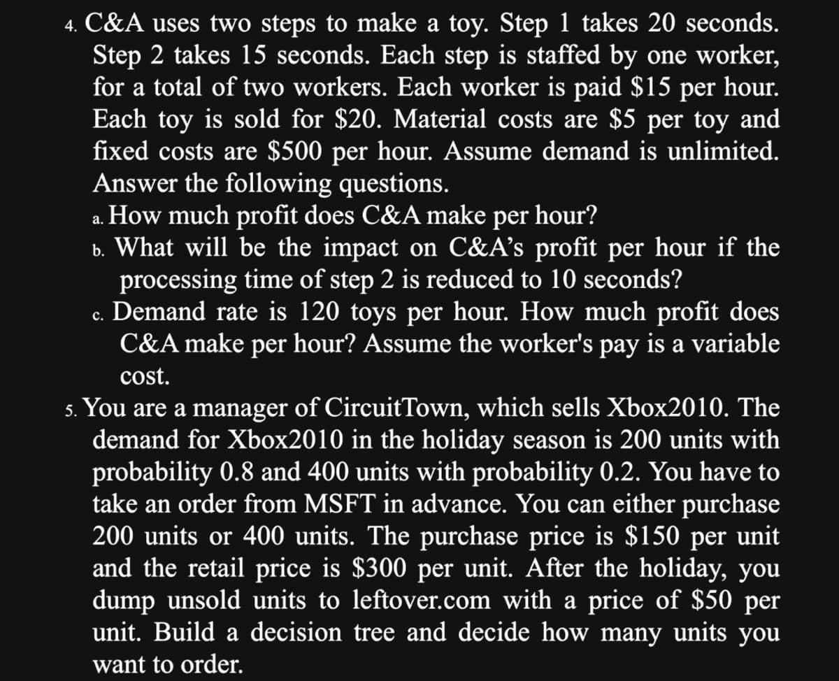 4. C&A uses two steps to make a toy. Step 1 takes 20 seconds.
Step 2 takes 15 seconds. Each step is staffed by one worker,
for a total of two workers. Each worker is paid $15 per hour.
Each toy is sold for $20. Material costs are $5 per toy and
fixed costs are $500 per hour. Assume demand is unlimited.
Answer the following questions.
a. How much profit does C&A make per hour?
b. What will be the impact on C&A's profit per hour if the
processing time of step 2 is reduced to 10 seconds?
c. Demand rate is 120 toys per hour. How much profit does
C&A make per hour? Assume the worker's pay is a variable
cost.
5. You are a manager of CircuitTown, which sells Xbox2010. The
demand for Xbox2010 in the holiday season is 200 units with
probability 0.8 and 400 units with probability 0.2. You have to
take an order from MSFT in advance. You can either purchase
200 units or 400 units. The purchase price is $150 per unit
and the retail price is $300 per unit. After the holiday, you
dump unsold units to leftover.com with a price of $50 per
unit. Build a decision tree and decide how many units you
want to order.