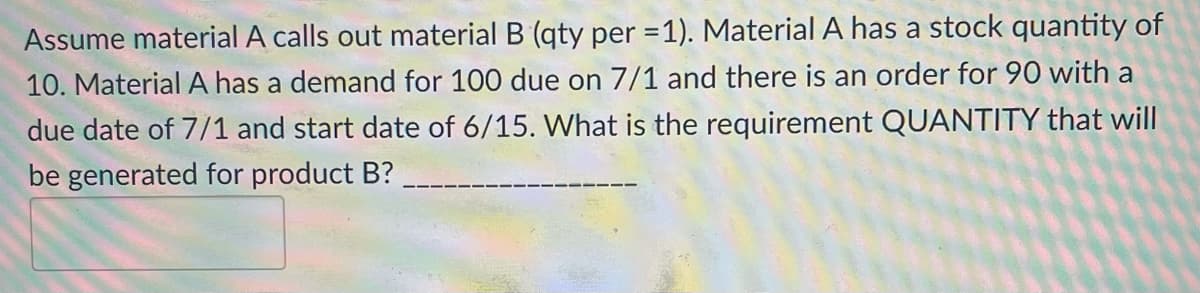 Assume material A calls out material B (qty per = 1). Material A has a stock quantity of
10. Material A has a demand for 100 due on 7/1 and there is an order for 90 with a
due date of 7/1 and start date of 6/15. What is the requirement QUANTITY that will
be generated for product B?