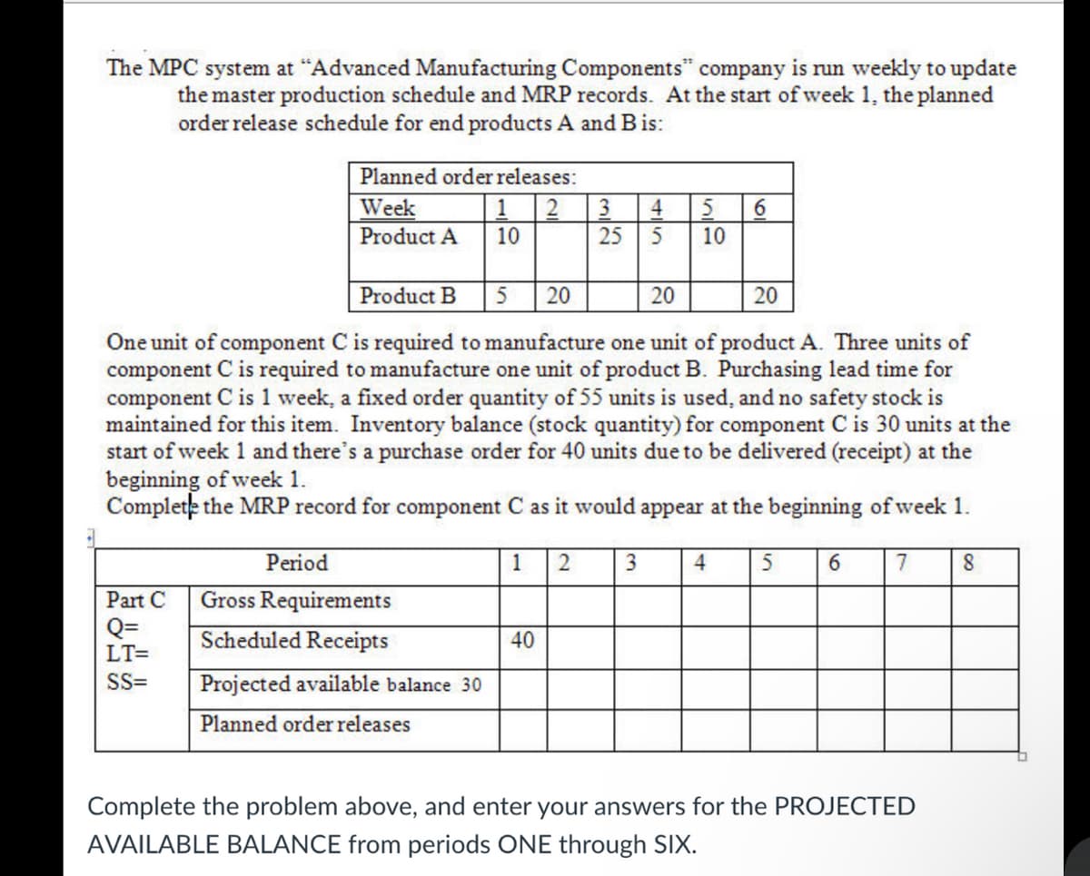 The MPC system at "Advanced Manufacturing Components" company is run weekly to update
the master production schedule and MRP records. At the start of week 1, the planned
order release schedule for end products A and B is:
Planned order releases:
Week
2
1
Product A 10
Part C
Q=
LT=
SS=
Product B
20
20
20
One unit of component C is required to manufacture one unit of product A. Three units of
component C is required to manufacture one unit of product B. Purchasing lead time for
component C is 1 week, a fixed order quantity of 55 units is used, and no safety stock is
maintained for this item. Inventory balance (stock quantity) for component C is 30 units at the
start of week 1 and there's a purchase order for 40 units due to be delivered (receipt) at the
beginning of week 1.
Complete the MRP record for component C as it would appear at the beginning of week 1.
5
Period
Gross Requirements
Scheduled Receipts
Projected available balance 30
Planned order releases
1 2
3 4 5 6
25
5
10
40
3
4
5
6
7
Complete the problem above, and enter your answers for the PROJECTED
AVAILABLE BALANCE from periods ONE through SIX.
8