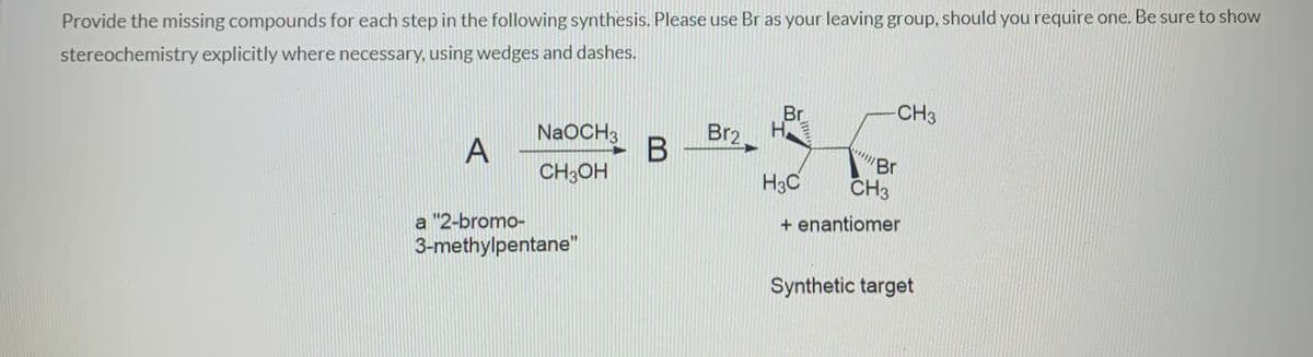 Provide the missing compounds for each step in the following synthesis. Please use Br as your leaving group, should you require one. Be sure to show
stereochemistry explicitly where necessary, using wedges and dashes.
Br
CH3
H
Br2
NaOCH3
A
Br
CH3
CH3OH
H3C
+ enantiomer
a "2-bromo-
3-methylpentane"
Synthetic target
LI
