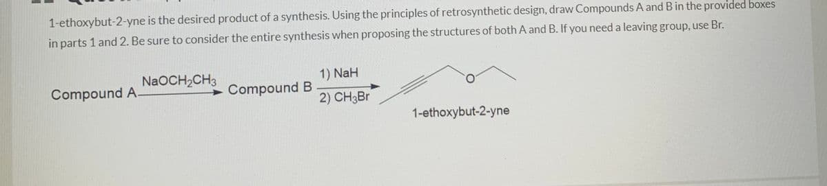 1-ethoxybut-2-yne is the desired product of a synthesis. Using the principles of retrosynthetic design, draw Compounds A andB in the provided boxes
in parts 1 and 2. Be sure to consider the entire synthesis when proposing the structures of both A and B. If you need a leaving group, use Br.
NaOCH2CH3
1) NaH
Compound A
Compound B
2) CH3Br
1-ethoxybut-2-yne
