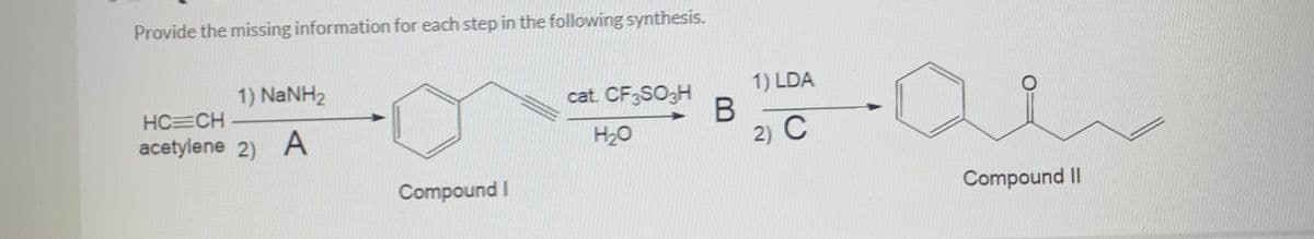 Provide the missing information for each step in the following synthesis.
1) NaNH2
cat. CF SO3H
1) LDA
HC=CH
acetylene 2) A
H20
2) C
Compound I
Compound II
