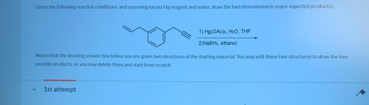 Given the following reaction conditions, and assuming excess Hg reagent and water, draw the two stereoisomeric major expected product(s).
1) Hg(OAc)2, H2O, THF
2)NABH4, ethanol
Notice that the drawing answer box below you are given two structures of the starting material. You may edit these two structures to draw the two
possible products, or you may delete them and start from scratch.
1st attempt
