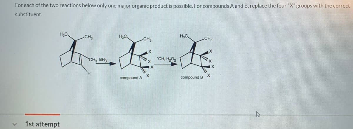 For each of the two reactions below only one major organic product is possible. For compounds A and B, replace the four "X" groups with the correct
substituent.
H3C,
H3C.
H;C.
CH3
CH3
CH3
"OH, H,O2
CH, BH3
H.
compound B
compound A
1st attempt
