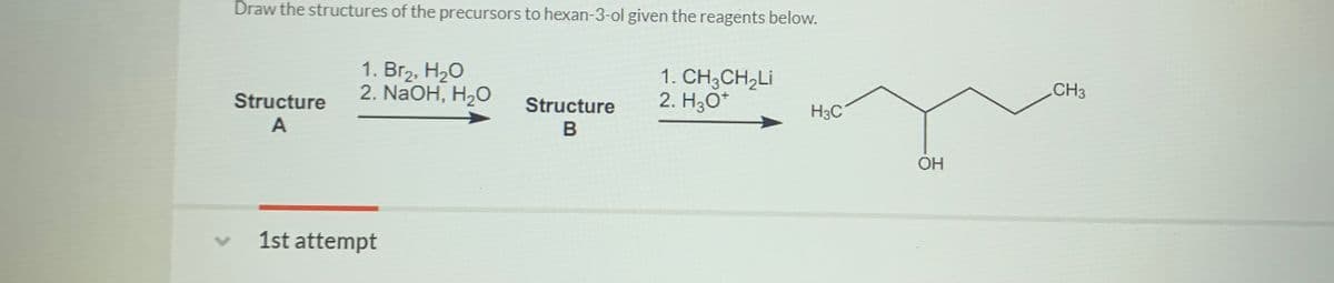 Draw the structures of the precursors to hexan-3-ol given the reagents below.
1. Br2, H20
2. NaOH, H2O
1. CH3CH,Li
2. H3O*
CH3
Structure
Structure
H3C
OH
1st attempt
