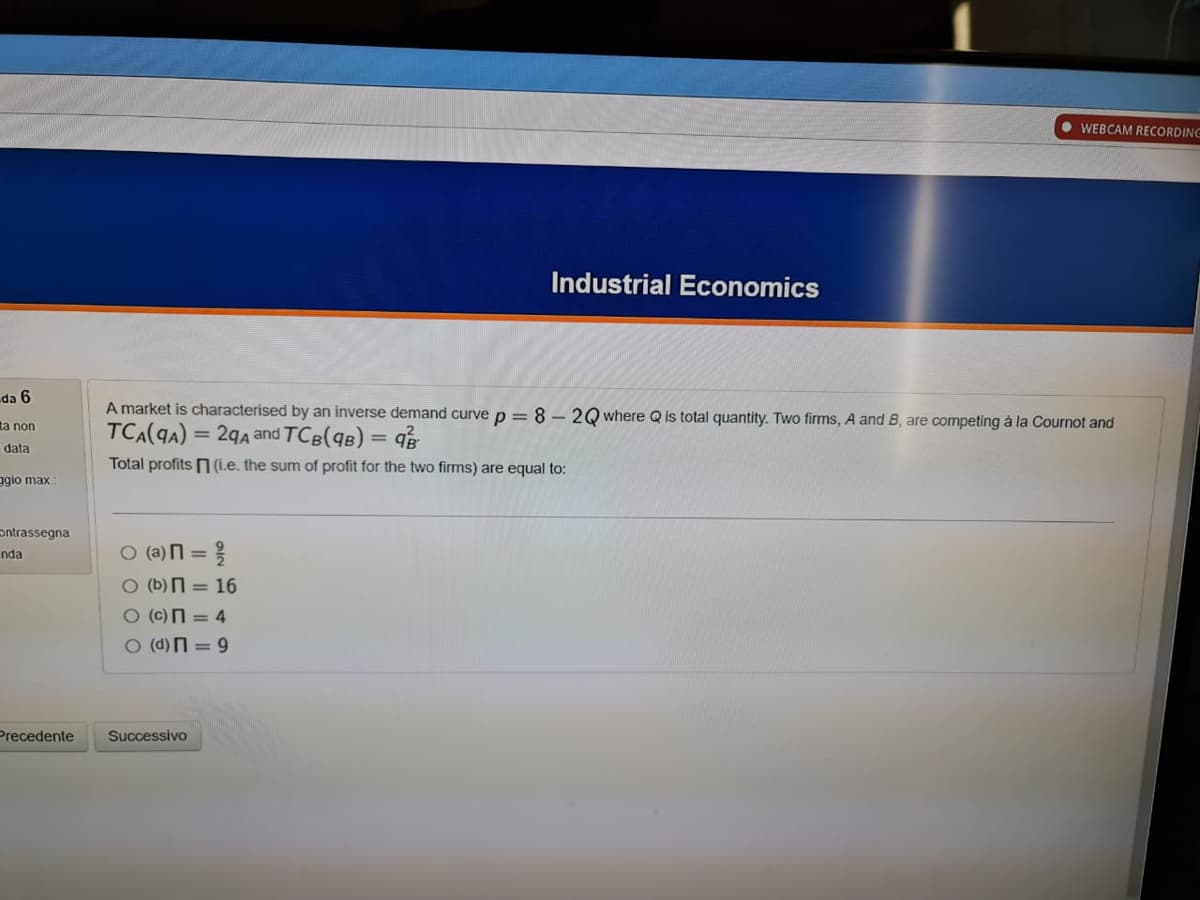WEBCAM RECORDING
Industrial Economics
da 6
A market is characterised by an inverse demand curve p =8 – 2Q where Q is total quantity. Two firms, A and B, are competing à la Cournot and
TCA(qA) = 29A and TCB(qB) = q
ta non
%3D
data
Total profits n (1.e. the sum of profit for the two firms) are equal to:
ggio max.
ontrassegna
O (a)n =
nda
%3D
O (b) = 16
O (c)N = 4
O (d) = 9
Precedente
Successivo
