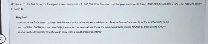 On January 1, the first day of the fiscal year, a company issues a $1,550,000, 12%, five-year bond that pays semiannual interest of $93,000 ($1,550,000 x 12% x %), receiving cash of
$1,503,140.
Required:
Journalize the first interest payment and the amortization of the related bond discount. Refer to the chart of accounts for the exact wording of the
account titles. CNOW journals do not use lines for journal explanations. Every line on a journal page is used for debit or credit entries. CNOW
journals will automatically indent a credit entry when a credit amount is entered