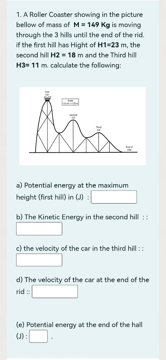 1. A Roller Coaster showing in the picture
bellow of mass of M = 149 Kg is moving
through the 3 hills until the end of the rid.
if the first hill has Hight of H1=23 m, the
second hill H2 = 18 m and the Third hill
H3= 11 m. calculate the following:
First
hill
Scale
1.0 cm 3.0 m
Second
Mis
Third
hill
End of
ride
a) Potential energy at the maximum
height (first hill) in (J) :
b) The Kinetic Energy in the second hill ::
c) the velocity of the car in the third hill ::
d) The velocity of the car at the end of the
rid ::
(e) Potential energy at the end of the hall
(J) :