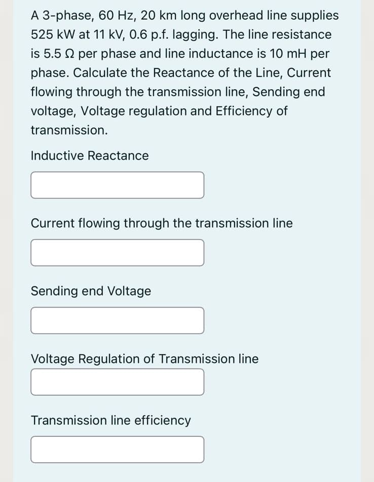 A 3-phase, 60 Hz, 20 km long overhead line supplies
525 kW at 11 kV, 0.6 p.f. lagging. The line resistance
is 5.5 per phase and line inductance is 10 mH per
phase. Calculate the Reactance of the Line, Current
flowing through the transmission line, Sending end
voltage, Voltage regulation and Efficiency of
transmission.
Inductive Reactance
Current flowing through the transmission line
Sending end Voltage
Voltage Regulation of Transmission line
Transmission line efficiency