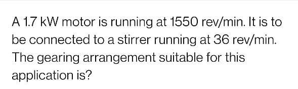 A 1.7 kW motor is running at 1550 rev/min. It is to
be connected to a stirrer running at 36 rev/min.
The gearing arrangement suitable for this
application is?
