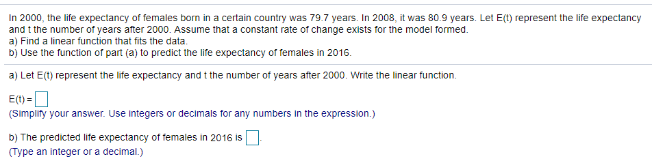 In 2000, the life expectancy of females born in a certain country was 79.7 years. In 2008, it was 80.9 years. Let E(t) represent the life expectancy
and t the number of years after 2000. Assume that a constant rate of change exists for the model formed.
a) Find a linear function that fits the data.
b) Use the function of part (a) to predict the life expectancy of females in 2016.
a) Let E(t) represent the life expectancy and t the number of years after 2000. Write the linear function.
E(t) =
(Simplify your answer. Use integers or decimals for any numbers in the expression.)
b) The predicted life expectancy of females in 2016 is
(Type an integer or a decimal.)
