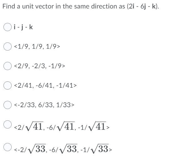 Find a unit vector in the same direction as (2i - 6j - k).
Oi-j-k
<1/9, 1/9, 1/9>
<2/9, -2/3, -1/9>
<2/41, -6/41, -1/41>
<-2/33, 6/33, 1/33>
O <2//41, -6/41, -1//41>
О«-2/V33, -6/ У33,-1/V33>
