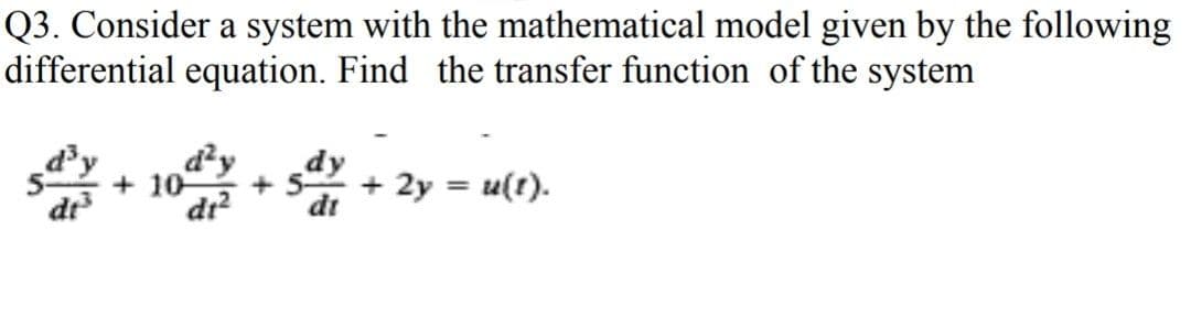Q3. Consider a system with the mathematical model given by the following
differential equation. Find the transfer function of the system
d'y
dr
+10
dr?
+ 2y = u(t).
di
