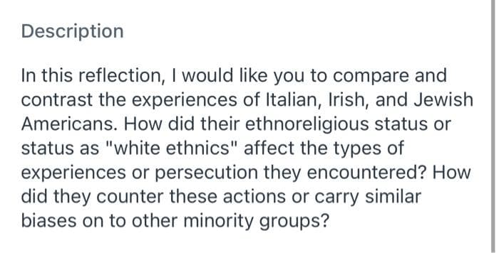 Description
In this reflection, I would like you to compare and
contrast the experiences of Italian, Irish, and Jewish
Americans. How did their ethnoreligious status or
status as "white ethnics" affect the types of
experiences or persecution they encountered? How
did they counter these actions or carry similar
biases on to other minority groups?
