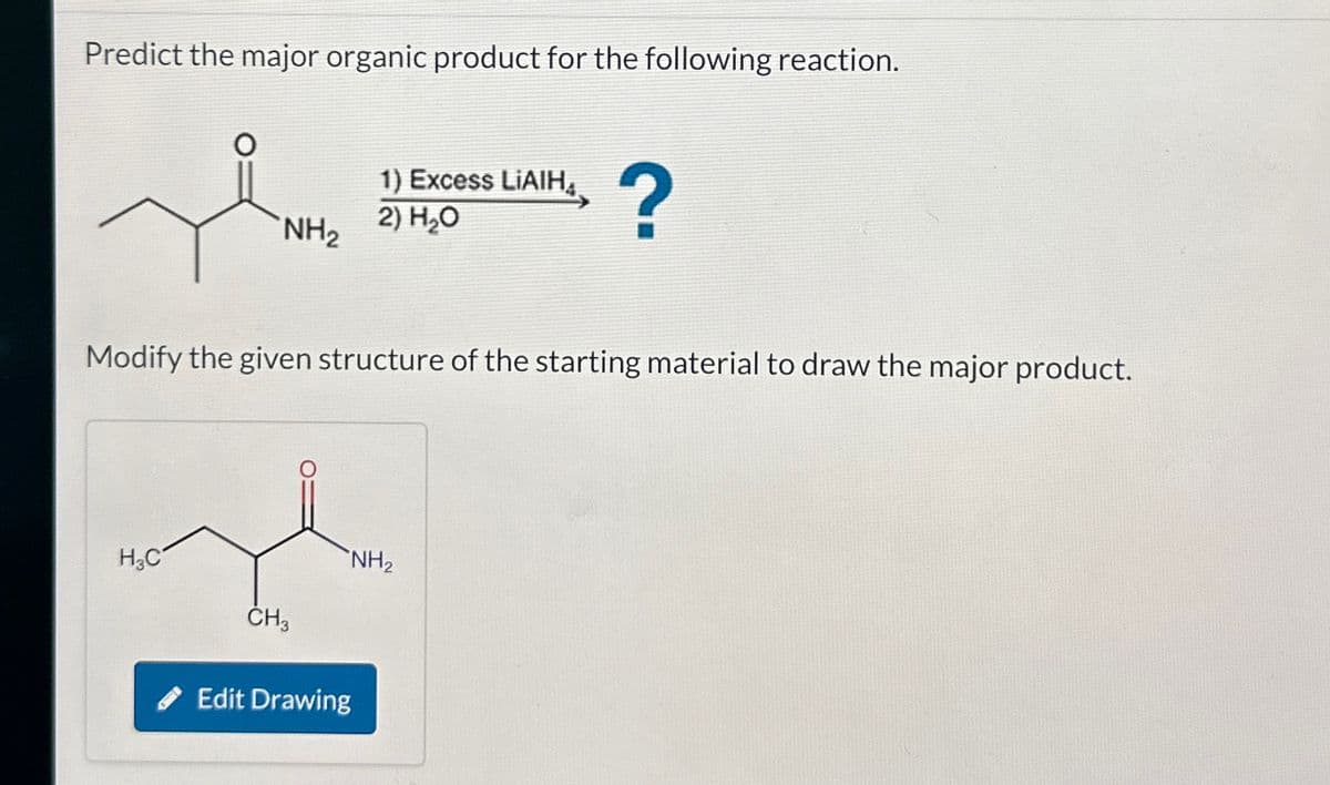 Predict the major organic product for the following reaction.
1) Excess LiAlH
2) H₂O
NH2
མི་དང་
?
Modify the given structure of the starting material to draw the major product.
H3C
CH3
Edit Drawing
NH2