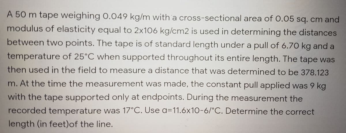 A 50 m tape weighing O.049 kg/m with a cross-sectional area of 0.05 sq. cm and
modulus of elasticity equal to 2x106 kg/cm2 is used in determining the distances
between two points. The tape is of standard length under a pull of 6.70 kg and a
temperature of 25°C when supported throughout its entire length. The tape was
then used in the field to measure a distance that was determined to be 378.123
m. At the time the measurement was made, the constant pull applied was 9 kg
with the tape supported only at endpoints. During the measurement the
recorded temperature was 17°C. Use a=11.6x10-6/°C. Determine the correct
length (in feet)of the line.
