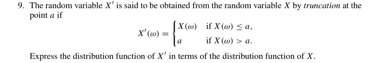9. The random variable X' is said to be obtained from the random variable X by truncation at the
point a if
|X(@) if X(@) < a,
x' (@) :
a
if X (w) > a.
Express the distribution function of X' in terms of the distribution function of X.
