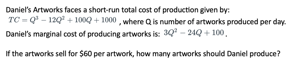 Daniel's Artworks faces a short-run total cost of production given by:
TC = Q³ – 12Q² + 100Q +1000, where Q is number of artworks produced per day.
Daniel's marginal cost of producing artworks is: 3Q² - 24Q + 100.
If the artworks sell for $60 per artwork, how many artworks should Daniel produce?