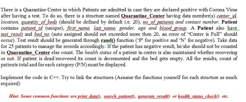 There is a Quarantine Center in which Patients are admitted in case they are declared positive with Corona Virus
after having a test. To do so, there is a structure named Quarantine_Center having data member(s) center_id
location, quantity of_beds (should be defined by default i.e. 20), no of patients and contact number. Patient
contains patient id (unique), first_name, last_name gender, age and blood group. A Patient also have
test_result and bed no (auto assigned should not exceeded more then 20, an error of "Center is Full" should
occur). Test result should be generated through rand) function ('P' for positive and 'N' for negative). Take data
for 25 patients to manage the records accordingly. If the patient has negative result, he/she should not be counted
in Quarantine Center else count. The health status of a patient in center is also maintained whether recovering
or not. If patient is dead/recovered its count is decremented and the bed gets empty. All the results, count of
patients total and for each category (P/N) must be displayed.
Implement the code in C++. Try to link the structures (Assume the functions yourself for each structure as much
required)
Hint: Some common functions are print data), search patient), generate result( or health status check0 etc.
