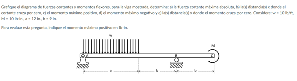 Grafique el diagrama de fuerzas cortantes y momentos flexores, para la viga mostrada, determine: a) la fuerza cortante máxima absoluta, b) lals) distancials) x donde el
cortante cruza por cero, c) el momento máximo positivo, d) el momento máximo negativo y e) las) distancials) x donde el momento cruza por cero. Considere: w - 10 lb/ft,
M- 10 lb-in., a- 12 in., b- 9 in.
Para evaluar esta pregunta, indique el momento máximo positivo en Ib-in.
M
