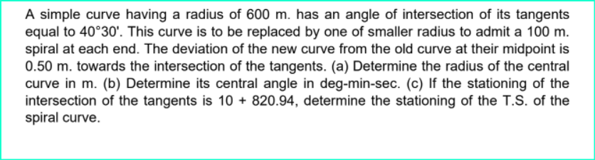 A simple curve having a radius of 600 m. has an angle of intersection of its tangents
equal to 40°30'. This curve is to be replaced by one of smaller radius to admit a 100 m.
spiral at each end. The deviation of the new curve from the old curve at their midpoint is
0.50 m. towards the intersection of the tangents. (a) Determine the radius of the central
curve in m. (b) Determine its central angle in deg-min-sec. (c) If the stationing of the
intersection of the tangents is 10 + 820.94, determine the stationing of the T.S. of the
spiral curve.
