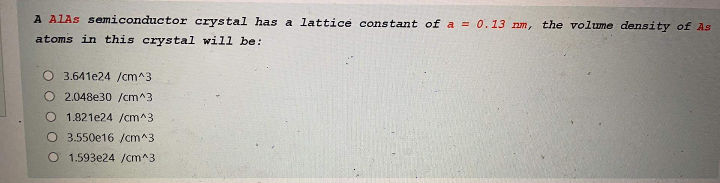 A ALAS semiconductor crystal has a lattice constant of a = 0.13 nm, the volume density of As
atoms in this crystal will be:
O 3.641e24 /cm^3
2.048e30 /cm^3
O 1.821e24 /cm^3
O 3.550e16 /cm^3
O 1.593e24 /cm^3
